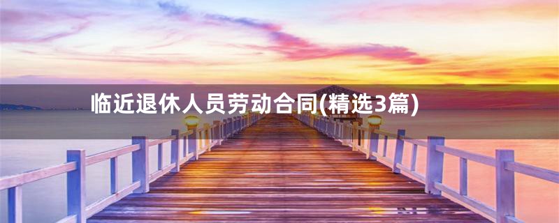 临近退休人员劳动合同(精选3篇)