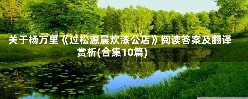 关于杨万里《过松源晨炊漆公店》阅读答案及翻译赏析(合集10篇)