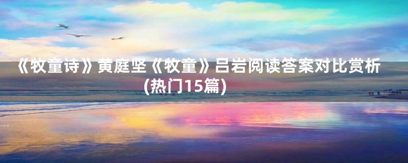 《牧童诗》黄庭坚《牧童》吕岩阅读答案对比赏析(热门15篇)