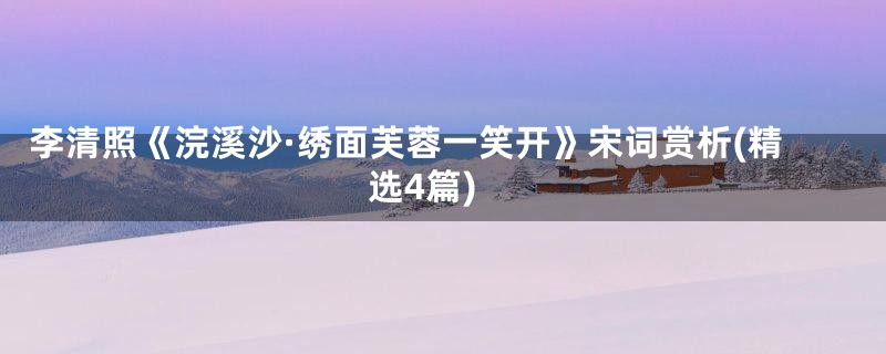 李清照《浣溪沙·绣面芙蓉一笑开》宋词赏析(精选4篇)