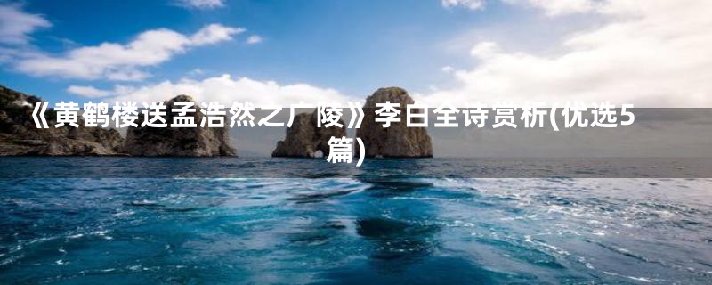 《黄鹤楼送孟浩然之广陵》李白全诗赏析(优选5篇)
