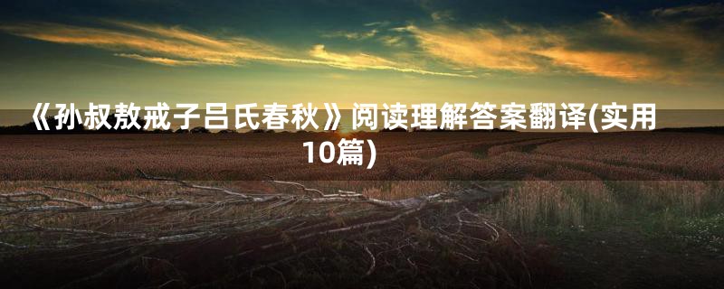 《孙叔敖戒子吕氏春秋》阅读理解答案翻译(实用10篇)